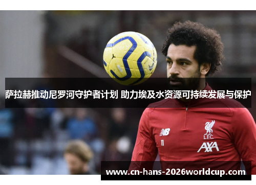 萨拉赫推动尼罗河守护者计划 助力埃及水资源可持续发展与保护 萨拉赫推动尼罗河守护者计划 助力埃及水资源可持续发展与保护
