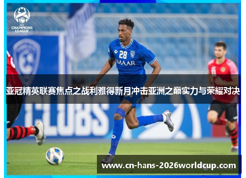 亚冠精英联赛焦点之战利雅得新月冲击亚洲之巅实力与荣耀对决