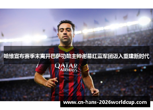 哈维宣布赛季末离开巴萨功勋主帅谢幕红蓝军团迈入重建新时代